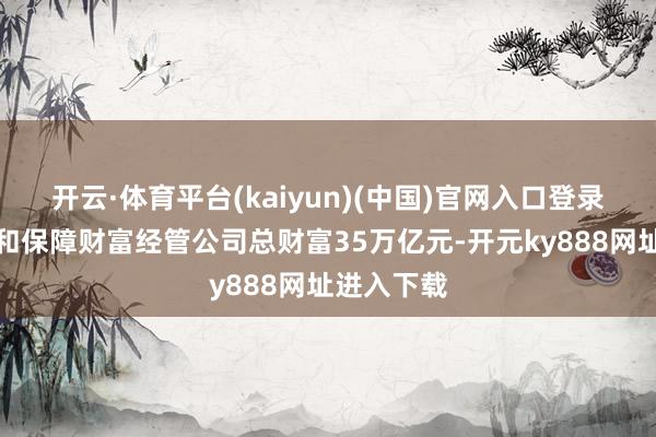 开云·体育平台(kaiyun)(中国)官网入口登录保障公司和保障财富经管公司总财富35万亿元-开元ky888网址进入下载