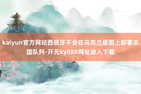 kaiyun官方网站西班牙不会在乌克兰版图上部署本国队列-开元ky888网址进入下载