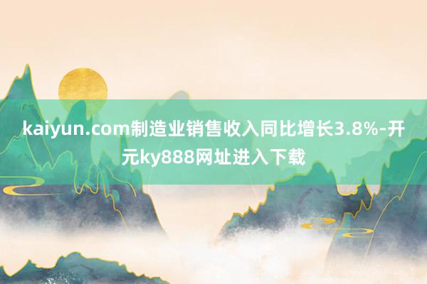 kaiyun.com制造业销售收入同比增长3.8%-开元ky888网址进入下载