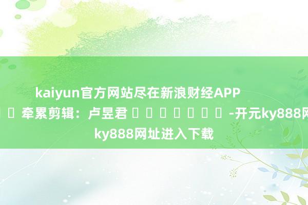 kaiyun官方网站尽在新浪财经APP            						牵累剪辑：卢昱君 							-开元ky888网址进入下载