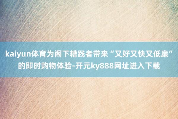 kaiyun体育为阁下糟践者带来“又好又快又低廉”的即时购物体验-开元ky888网址进入下载