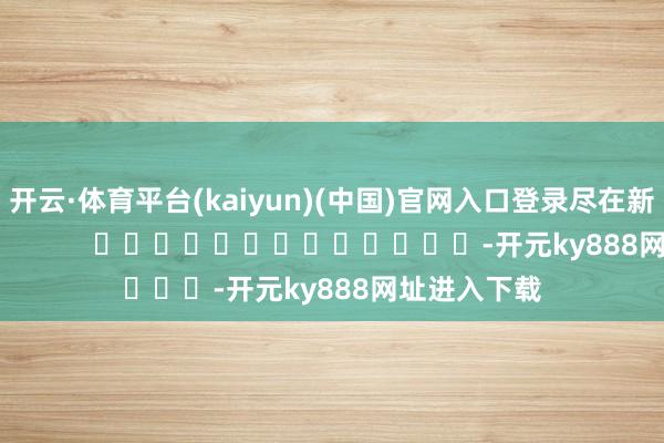 开云·体育平台(kaiyun)(中国)官网入口登录尽在新浪财经APP            													-开元ky888网址进入下载