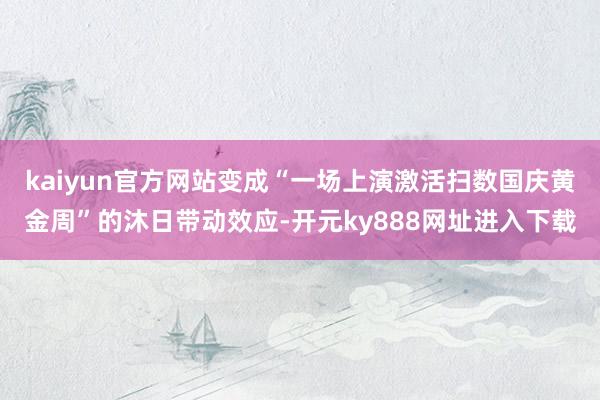 kaiyun官方网站变成“一场上演激活扫数国庆黄金周”的沐日带动效应-开元ky888网址进入下载