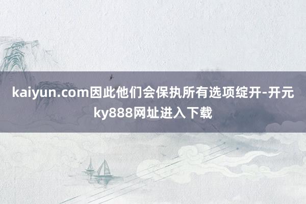 kaiyun.com因此他们会保执所有选项绽开-开元ky888网址进入下载
