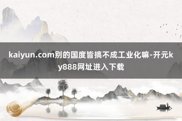 kaiyun.com别的国度皆搞不成工业化嘛-开元ky888网址进入下载