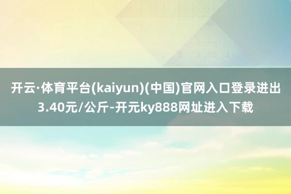开云·体育平台(kaiyun)(中国)官网入口登录进出3.40元/公斤-开元ky888网址进入下载