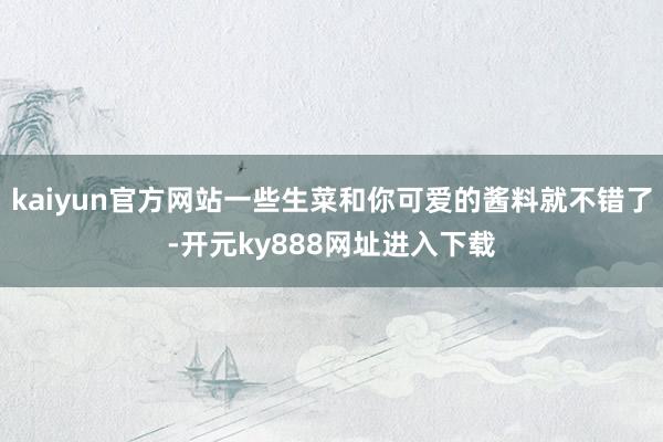 kaiyun官方网站一些生菜和你可爱的酱料就不错了-开元ky888网址进入下载