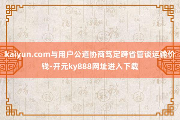 kaiyun.com与用户公道协商笃定跨省管谈运输价钱-开元ky888网址进入下载