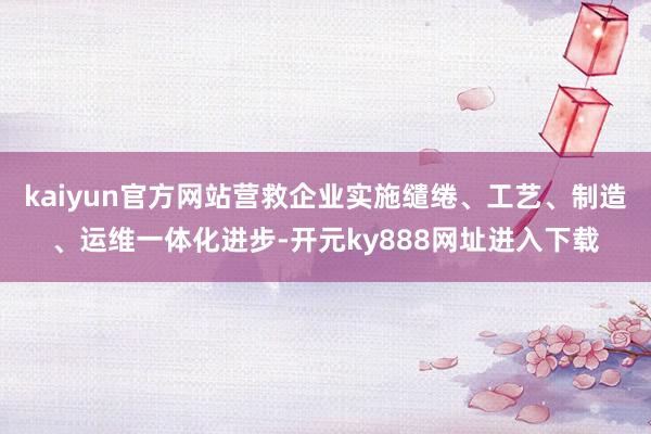 kaiyun官方网站营救企业实施缱绻、工艺、制造、运维一体化进步-开元ky888网址进入下载