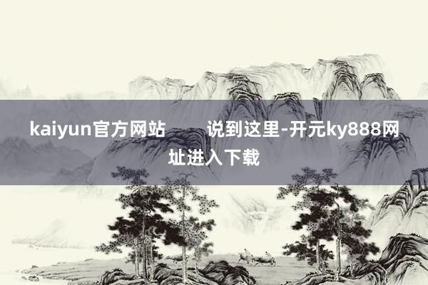 kaiyun官方网站        说到这里-开元ky888网址进入下载