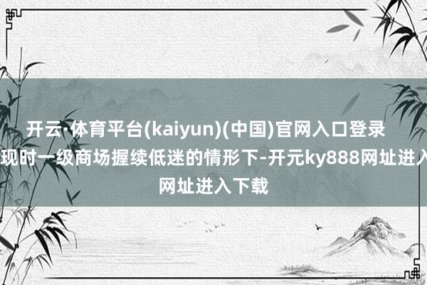 开云·体育平台(kaiyun)(中国)官网入口登录        在现时一级商场握续低迷的情形下-开元ky888网址进入下载