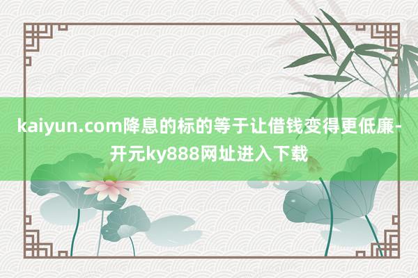 kaiyun.com降息的标的等于让借钱变得更低廉-开元ky888网址进入下载