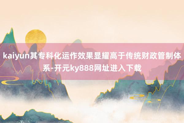 kaiyun其专科化运作效果显耀高于传统财政管制体系-开元ky888网址进入下载