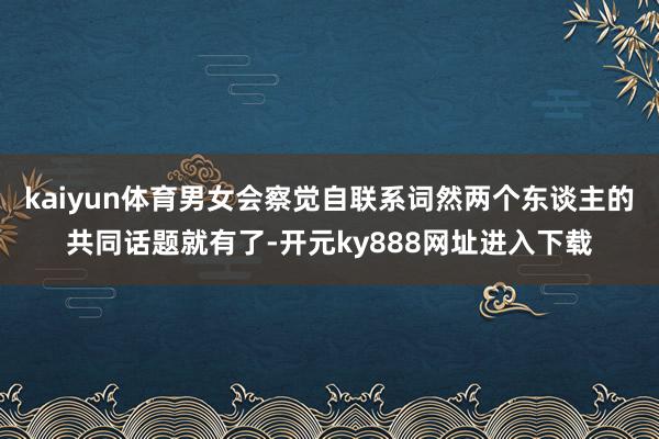 kaiyun体育男女会察觉自联系词然两个东谈主的共同话题就有了-开元ky888网址进入下载