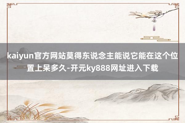 kaiyun官方网站莫得东说念主能说它能在这个位置上呆多久-开元ky888网址进入下载