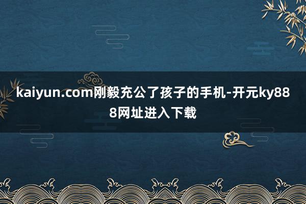 kaiyun.com刚毅充公了孩子的手机-开元ky888网址进入下载