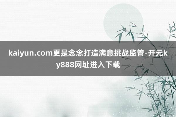kaiyun.com更是念念打造满意挑战监管-开元ky888网址进入下载