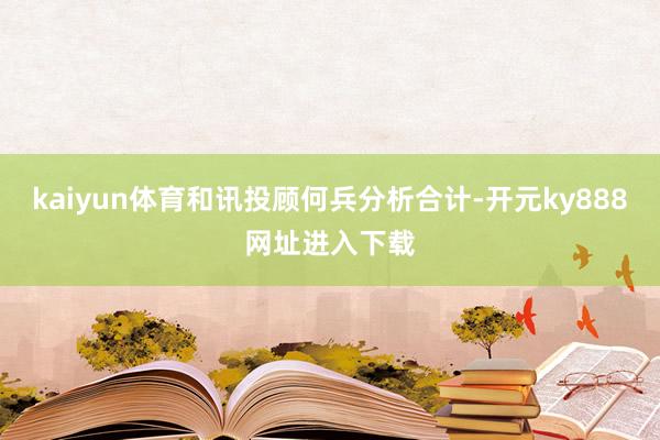 kaiyun体育和讯投顾何兵分析合计-开元ky888网址进入下载
