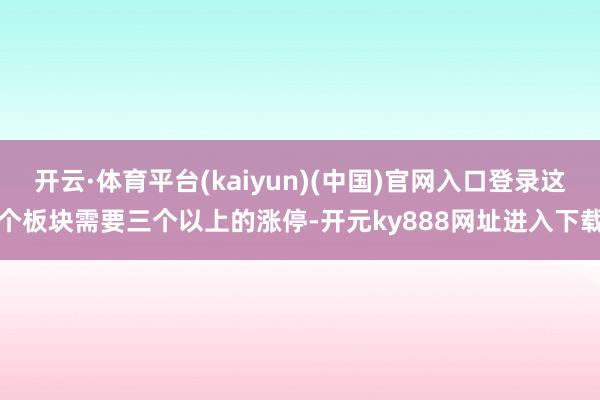 开云·体育平台(kaiyun)(中国)官网入口登录这个板块需要三个以上的涨停-开元ky888网址进入下载