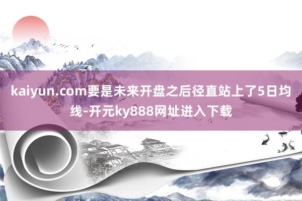 kaiyun.com要是未来开盘之后径直站上了5日均线-开元ky888网址进入下载