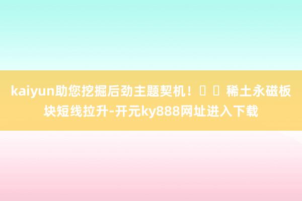 kaiyun助您挖掘后劲主题契机！		稀土永磁板块短线拉升-开元ky888网址进入下载