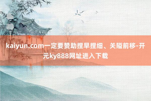 kaiyun.com一定要赞助捏早捏细、关隘前移-开元ky888网址进入下载