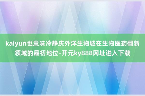 kaiyun也意味冷静庆外洋生物城在生物医药翻新领域的最初地位-开元ky888网址进入下载