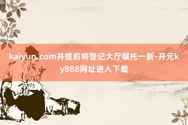kaiyun.com并提前将登记大厅嘱托一新-开元ky888网址进入下载