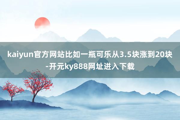 kaiyun官方网站比如一瓶可乐从3.5块涨到20块-开元ky888网址进入下载