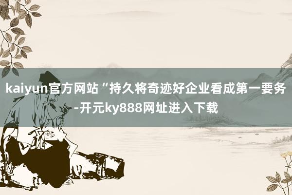 kaiyun官方网站“持久将奇迹好企业看成第一要务-开元ky888网址进入下载