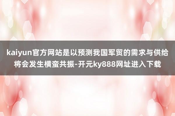 kaiyun官方网站是以预测我国军贸的需求与供给将会发生横蛮共振-开元ky888网址进入下载