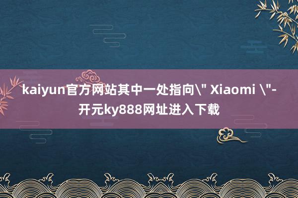 kaiyun官方网站其中一处指向＂ Xiaomi ＂-开元ky888网址进入下载