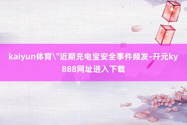 kaiyun体育＂近期充电宝安全事件频发-开元ky888网址进入下载