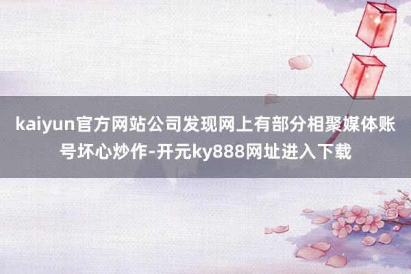 kaiyun官方网站公司发现网上有部分相聚媒体账号坏心炒作-开元ky888网址进入下载