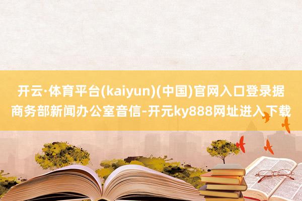 开云·体育平台(kaiyun)(中国)官网入口登录据商务部新闻办公室音信-开元ky888网址进入下载