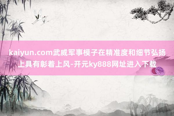 kaiyun.com武威军事模子在精准度和细节弘扬上具有彰着上风-开元ky888网址进入下载
