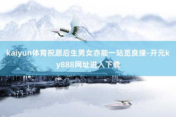 kaiyun体育祝愿后生男女亦能一站觅良缘-开元ky888网址进入下载
