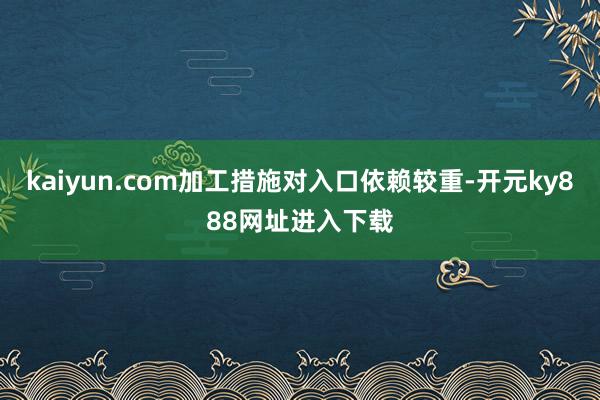 kaiyun.com加工措施对入口依赖较重-开元ky888网址进入下载