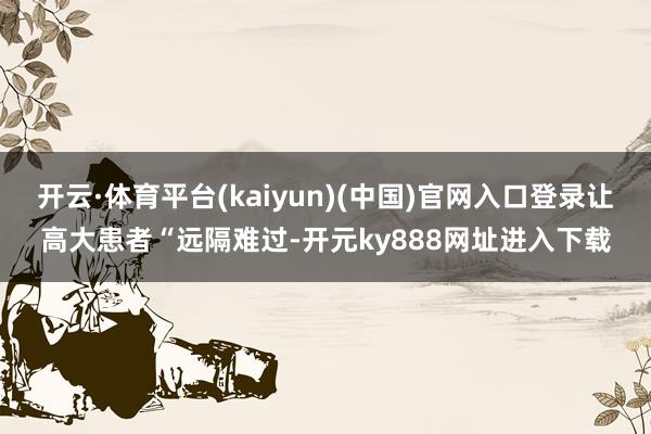 开云·体育平台(kaiyun)(中国)官网入口登录让高大患者“远隔难过-开元ky888网址进入下载