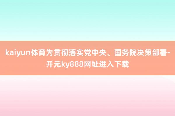kaiyun体育为贯彻落实党中央、国务院决策部署-开元ky888网址进入下载