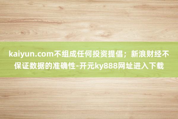 kaiyun.com不组成任何投资提倡；新浪财经不保证数据的准确性-开元ky888网址进入下载