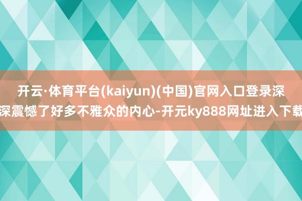 开云·体育平台(kaiyun)(中国)官网入口登录深深震憾了好多不雅众的内心-开元ky888网址进入下载
