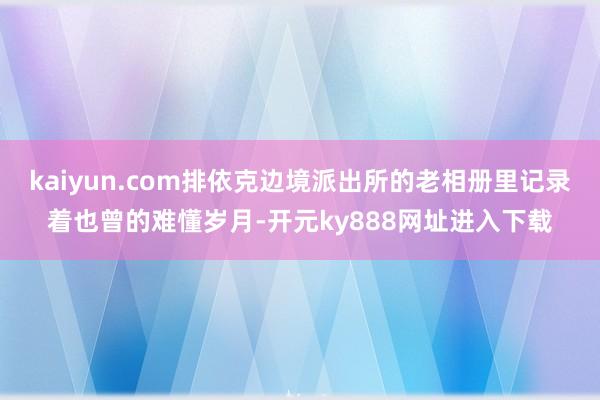 kaiyun.com排依克边境派出所的老相册里记录着也曾的难懂岁月-开元ky888网址进入下载