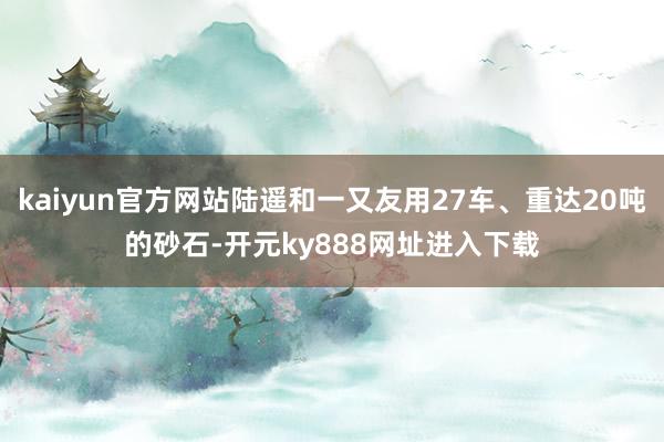 kaiyun官方网站陆遥和一又友用27车、重达20吨的砂石-开元ky888网址进入下载