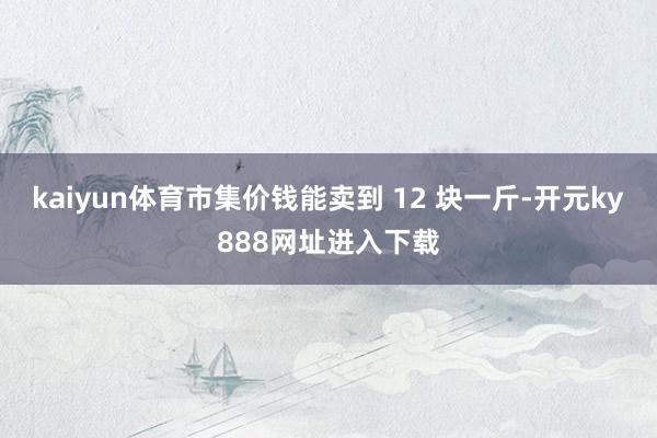 kaiyun体育市集价钱能卖到 12 块一斤-开元ky888网址进入下载